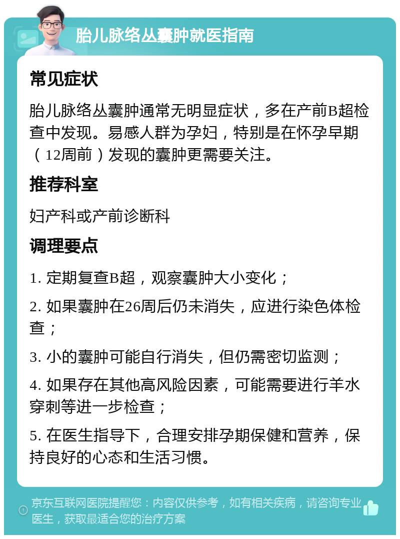 胎儿脉络丛囊肿就医指南 常见症状 胎儿脉络丛囊肿通常无明显症状，多在产前B超检查中发现。易感人群为孕妇，特别是在怀孕早期（12周前）发现的囊肿更需要关注。 推荐科室 妇产科或产前诊断科 调理要点 1. 定期复查B超，观察囊肿大小变化； 2. 如果囊肿在26周后仍未消失，应进行染色体检查； 3. 小的囊肿可能自行消失，但仍需密切监测； 4. 如果存在其他高风险因素，可能需要进行羊水穿刺等进一步检查； 5. 在医生指导下，合理安排孕期保健和营养，保持良好的心态和生活习惯。