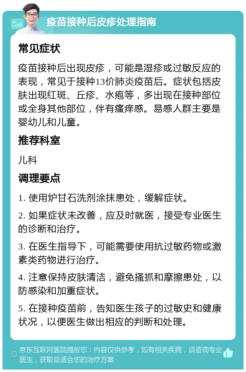 疫苗接种后皮疹处理指南 常见症状 疫苗接种后出现皮疹，可能是湿疹或过敏反应的表现，常见于接种13价肺炎疫苗后。症状包括皮肤出现红斑、丘疹、水疱等，多出现在接种部位或全身其他部位，伴有瘙痒感。易感人群主要是婴幼儿和儿童。 推荐科室 儿科 调理要点 1. 使用炉甘石洗剂涂抹患处，缓解症状。 2. 如果症状未改善，应及时就医，接受专业医生的诊断和治疗。 3. 在医生指导下，可能需要使用抗过敏药物或激素类药物进行治疗。 4. 注意保持皮肤清洁，避免搔抓和摩擦患处，以防感染和加重症状。 5. 在接种疫苗前，告知医生孩子的过敏史和健康状况，以便医生做出相应的判断和处理。