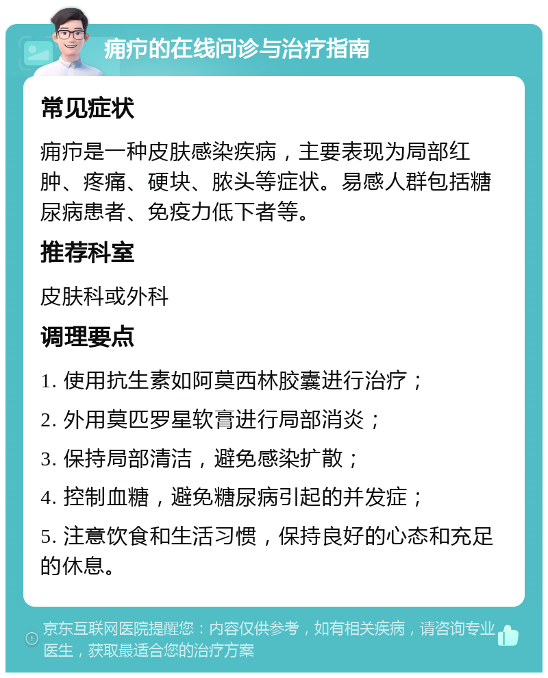 痈疖的在线问诊与治疗指南 常见症状 痈疖是一种皮肤感染疾病，主要表现为局部红肿、疼痛、硬块、脓头等症状。易感人群包括糖尿病患者、免疫力低下者等。 推荐科室 皮肤科或外科 调理要点 1. 使用抗生素如阿莫西林胶囊进行治疗； 2. 外用莫匹罗星软膏进行局部消炎； 3. 保持局部清洁，避免感染扩散； 4. 控制血糖，避免糖尿病引起的并发症； 5. 注意饮食和生活习惯，保持良好的心态和充足的休息。