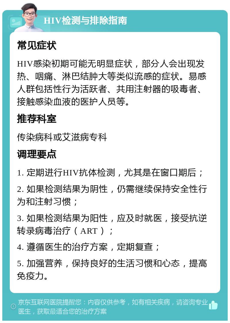 HIV检测与排除指南 常见症状 HIV感染初期可能无明显症状，部分人会出现发热、咽痛、淋巴结肿大等类似流感的症状。易感人群包括性行为活跃者、共用注射器的吸毒者、接触感染血液的医护人员等。 推荐科室 传染病科或艾滋病专科 调理要点 1. 定期进行HIV抗体检测，尤其是在窗口期后； 2. 如果检测结果为阴性，仍需继续保持安全性行为和注射习惯； 3. 如果检测结果为阳性，应及时就医，接受抗逆转录病毒治疗（ART）； 4. 遵循医生的治疗方案，定期复查； 5. 加强营养，保持良好的生活习惯和心态，提高免疫力。