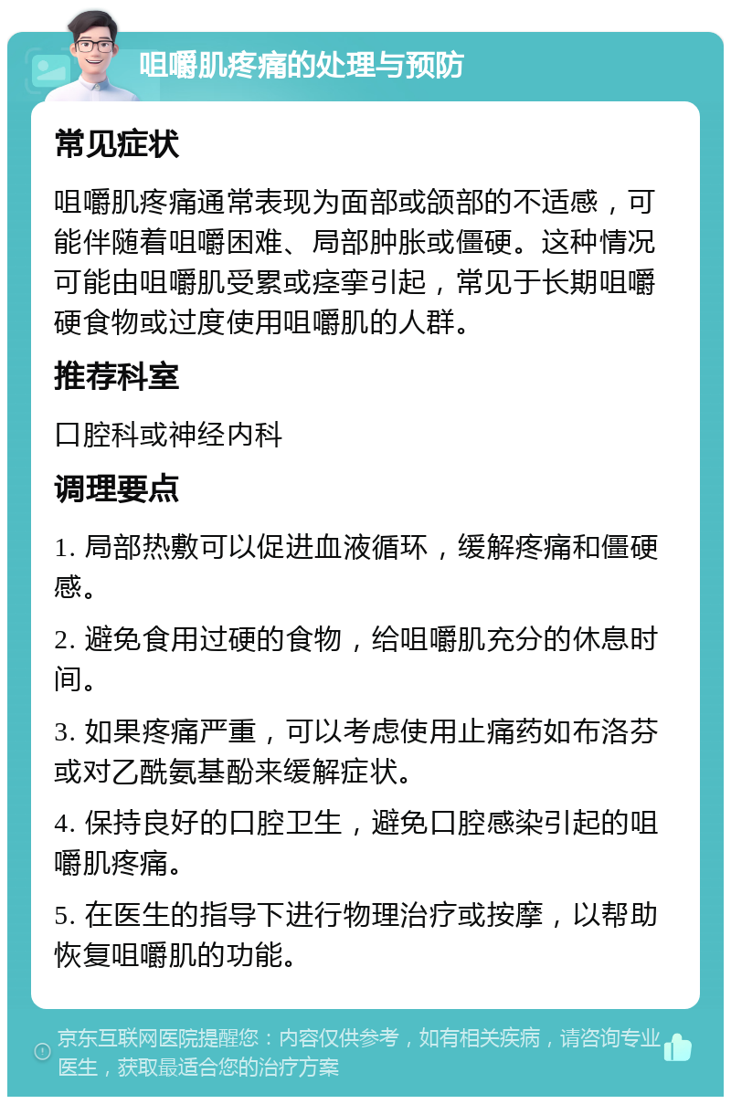 咀嚼肌疼痛的处理与预防 常见症状 咀嚼肌疼痛通常表现为面部或颌部的不适感，可能伴随着咀嚼困难、局部肿胀或僵硬。这种情况可能由咀嚼肌受累或痉挛引起，常见于长期咀嚼硬食物或过度使用咀嚼肌的人群。 推荐科室 口腔科或神经内科 调理要点 1. 局部热敷可以促进血液循环，缓解疼痛和僵硬感。 2. 避免食用过硬的食物，给咀嚼肌充分的休息时间。 3. 如果疼痛严重，可以考虑使用止痛药如布洛芬或对乙酰氨基酚来缓解症状。 4. 保持良好的口腔卫生，避免口腔感染引起的咀嚼肌疼痛。 5. 在医生的指导下进行物理治疗或按摩，以帮助恢复咀嚼肌的功能。