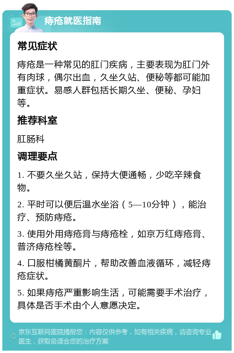 痔疮就医指南 常见症状 痔疮是一种常见的肛门疾病，主要表现为肛门外有肉球，偶尔出血，久坐久站、便秘等都可能加重症状。易感人群包括长期久坐、便秘、孕妇等。 推荐科室 肛肠科 调理要点 1. 不要久坐久站，保持大便通畅，少吃辛辣食物。 2. 平时可以便后温水坐浴（5—10分钟），能治疗、预防痔疮。 3. 使用外用痔疮膏与痔疮栓，如京万红痔疮膏、普济痔疮栓等。 4. 口服柑橘黄酮片，帮助改善血液循环，减轻痔疮症状。 5. 如果痔疮严重影响生活，可能需要手术治疗，具体是否手术由个人意愿决定。