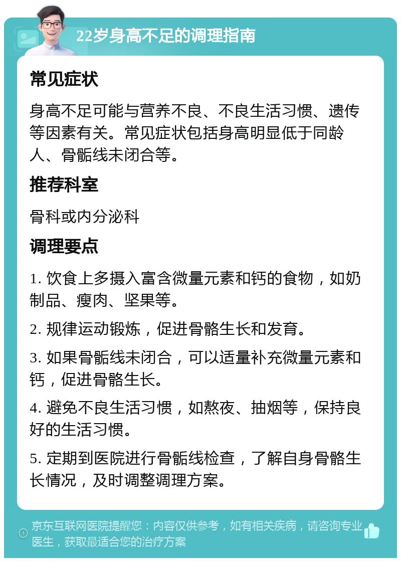 22岁身高不足的调理指南 常见症状 身高不足可能与营养不良、不良生活习惯、遗传等因素有关。常见症状包括身高明显低于同龄人、骨骺线未闭合等。 推荐科室 骨科或内分泌科 调理要点 1. 饮食上多摄入富含微量元素和钙的食物，如奶制品、瘦肉、坚果等。 2. 规律运动锻炼，促进骨骼生长和发育。 3. 如果骨骺线未闭合，可以适量补充微量元素和钙，促进骨骼生长。 4. 避免不良生活习惯，如熬夜、抽烟等，保持良好的生活习惯。 5. 定期到医院进行骨骺线检查，了解自身骨骼生长情况，及时调整调理方案。