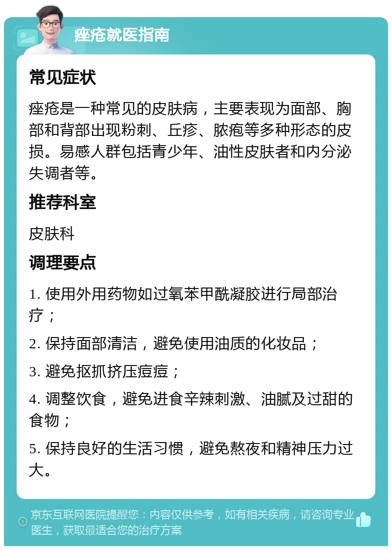 痤疮就医指南 常见症状 痤疮是一种常见的皮肤病，主要表现为面部、胸部和背部出现粉刺、丘疹、脓疱等多种形态的皮损。易感人群包括青少年、油性皮肤者和内分泌失调者等。 推荐科室 皮肤科 调理要点 1. 使用外用药物如过氧苯甲酰凝胶进行局部治疗； 2. 保持面部清洁，避免使用油质的化妆品； 3. 避免抠抓挤压痘痘； 4. 调整饮食，避免进食辛辣刺激、油腻及过甜的食物； 5. 保持良好的生活习惯，避免熬夜和精神压力过大。