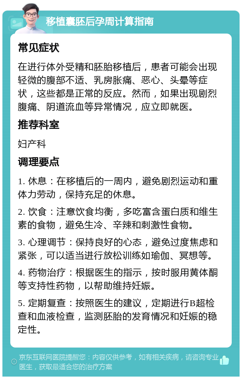 移植囊胚后孕周计算指南 常见症状 在进行体外受精和胚胎移植后，患者可能会出现轻微的腹部不适、乳房胀痛、恶心、头晕等症状，这些都是正常的反应。然而，如果出现剧烈腹痛、阴道流血等异常情况，应立即就医。 推荐科室 妇产科 调理要点 1. 休息：在移植后的一周内，避免剧烈运动和重体力劳动，保持充足的休息。 2. 饮食：注意饮食均衡，多吃富含蛋白质和维生素的食物，避免生冷、辛辣和刺激性食物。 3. 心理调节：保持良好的心态，避免过度焦虑和紧张，可以适当进行放松训练如瑜伽、冥想等。 4. 药物治疗：根据医生的指示，按时服用黄体酮等支持性药物，以帮助维持妊娠。 5. 定期复查：按照医生的建议，定期进行B超检查和血液检查，监测胚胎的发育情况和妊娠的稳定性。