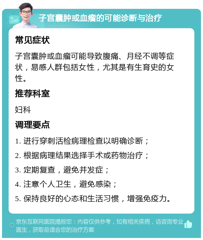 子宫囊肿或血瘤的可能诊断与治疗 常见症状 子宫囊肿或血瘤可能导致腹痛、月经不调等症状，易感人群包括女性，尤其是有生育史的女性。 推荐科室 妇科 调理要点 1. 进行穿刺活检病理检查以明确诊断； 2. 根据病理结果选择手术或药物治疗； 3. 定期复查，避免并发症； 4. 注意个人卫生，避免感染； 5. 保持良好的心态和生活习惯，增强免疫力。