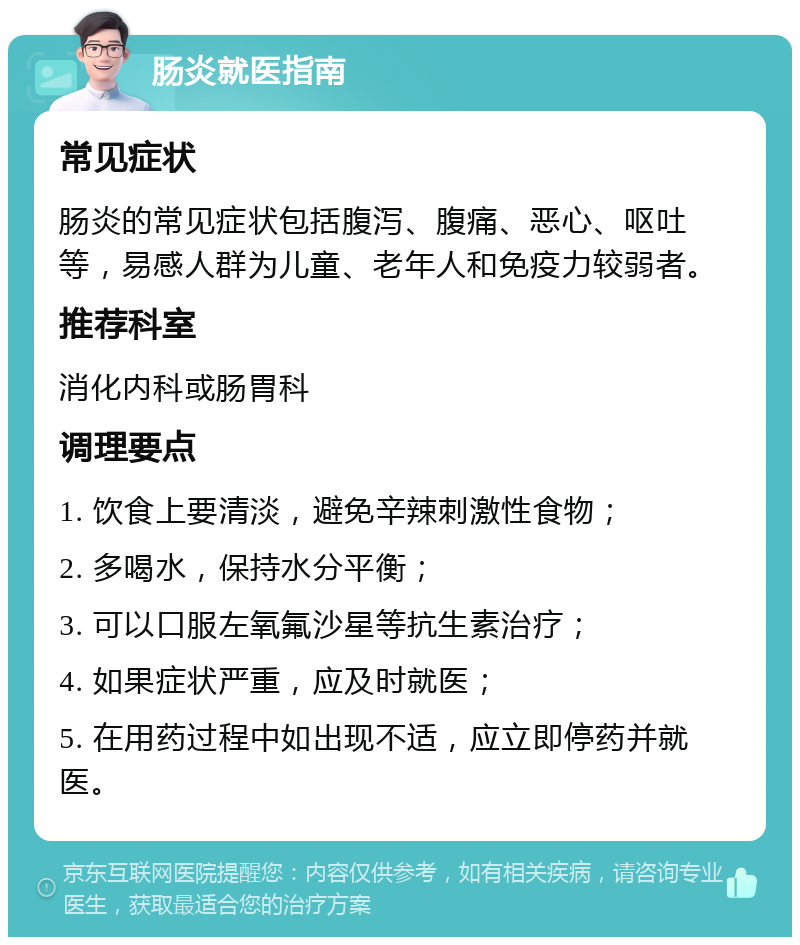 肠炎就医指南 常见症状 肠炎的常见症状包括腹泻、腹痛、恶心、呕吐等，易感人群为儿童、老年人和免疫力较弱者。 推荐科室 消化内科或肠胃科 调理要点 1. 饮食上要清淡，避免辛辣刺激性食物； 2. 多喝水，保持水分平衡； 3. 可以口服左氧氟沙星等抗生素治疗； 4. 如果症状严重，应及时就医； 5. 在用药过程中如出现不适，应立即停药并就医。