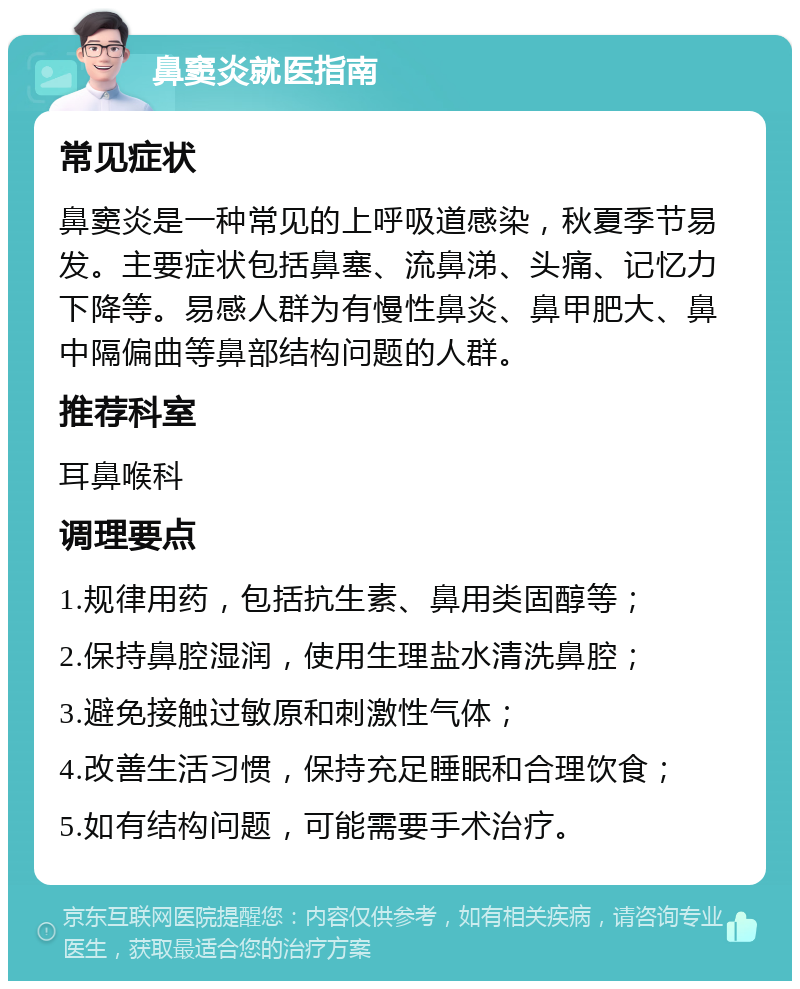 鼻窦炎就医指南 常见症状 鼻窦炎是一种常见的上呼吸道感染，秋夏季节易发。主要症状包括鼻塞、流鼻涕、头痛、记忆力下降等。易感人群为有慢性鼻炎、鼻甲肥大、鼻中隔偏曲等鼻部结构问题的人群。 推荐科室 耳鼻喉科 调理要点 1.规律用药，包括抗生素、鼻用类固醇等； 2.保持鼻腔湿润，使用生理盐水清洗鼻腔； 3.避免接触过敏原和刺激性气体； 4.改善生活习惯，保持充足睡眠和合理饮食； 5.如有结构问题，可能需要手术治疗。