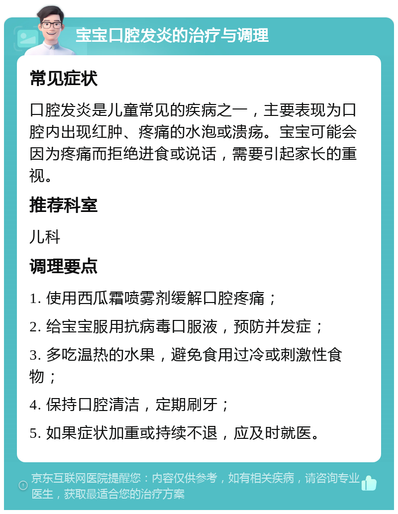 宝宝口腔发炎的治疗与调理 常见症状 口腔发炎是儿童常见的疾病之一，主要表现为口腔内出现红肿、疼痛的水泡或溃疡。宝宝可能会因为疼痛而拒绝进食或说话，需要引起家长的重视。 推荐科室 儿科 调理要点 1. 使用西瓜霜喷雾剂缓解口腔疼痛； 2. 给宝宝服用抗病毒口服液，预防并发症； 3. 多吃温热的水果，避免食用过冷或刺激性食物； 4. 保持口腔清洁，定期刷牙； 5. 如果症状加重或持续不退，应及时就医。