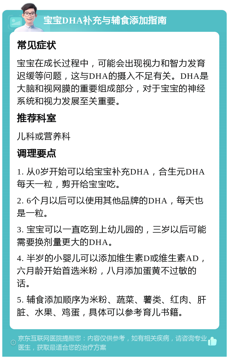 宝宝DHA补充与辅食添加指南 常见症状 宝宝在成长过程中，可能会出现视力和智力发育迟缓等问题，这与DHA的摄入不足有关。DHA是大脑和视网膜的重要组成部分，对于宝宝的神经系统和视力发展至关重要。 推荐科室 儿科或营养科 调理要点 1. 从0岁开始可以给宝宝补充DHA，合生元DHA每天一粒，剪开给宝宝吃。 2. 6个月以后可以使用其他品牌的DHA，每天也是一粒。 3. 宝宝可以一直吃到上幼儿园的，三岁以后可能需要换剂量更大的DHA。 4. 半岁的小婴儿可以添加维生素D或维生素AD，六月龄开始首选米粉，八月添加蛋黄不过敏的话。 5. 辅食添加顺序为米粉、蔬菜、薯类、红肉、肝脏、水果、鸡蛋，具体可以参考育儿书籍。