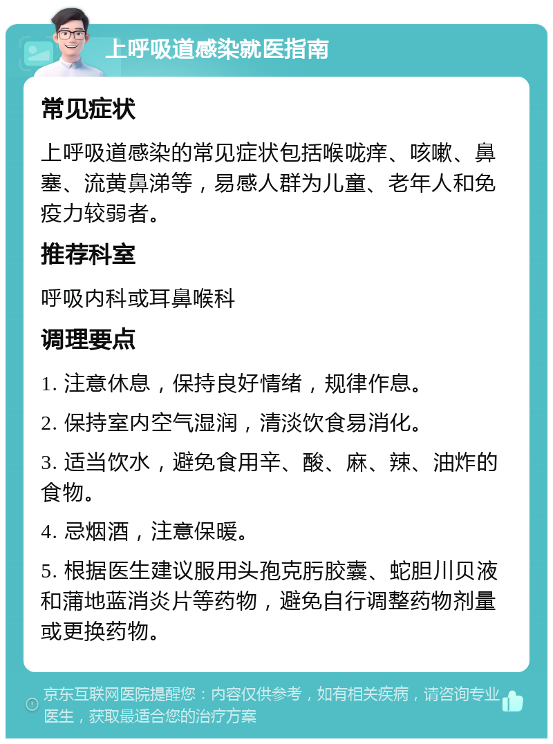 上呼吸道感染就医指南 常见症状 上呼吸道感染的常见症状包括喉咙痒、咳嗽、鼻塞、流黄鼻涕等，易感人群为儿童、老年人和免疫力较弱者。 推荐科室 呼吸内科或耳鼻喉科 调理要点 1. 注意休息，保持良好情绪，规律作息。 2. 保持室内空气湿润，清淡饮食易消化。 3. 适当饮水，避免食用辛、酸、麻、辣、油炸的食物。 4. 忌烟酒，注意保暖。 5. 根据医生建议服用头孢克肟胶囊、蛇胆川贝液和蒲地蓝消炎片等药物，避免自行调整药物剂量或更换药物。