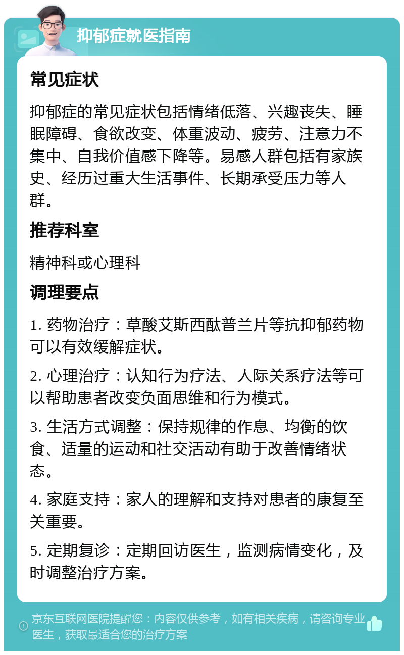 抑郁症就医指南 常见症状 抑郁症的常见症状包括情绪低落、兴趣丧失、睡眠障碍、食欲改变、体重波动、疲劳、注意力不集中、自我价值感下降等。易感人群包括有家族史、经历过重大生活事件、长期承受压力等人群。 推荐科室 精神科或心理科 调理要点 1. 药物治疗：草酸艾斯西酞普兰片等抗抑郁药物可以有效缓解症状。 2. 心理治疗：认知行为疗法、人际关系疗法等可以帮助患者改变负面思维和行为模式。 3. 生活方式调整：保持规律的作息、均衡的饮食、适量的运动和社交活动有助于改善情绪状态。 4. 家庭支持：家人的理解和支持对患者的康复至关重要。 5. 定期复诊：定期回访医生，监测病情变化，及时调整治疗方案。