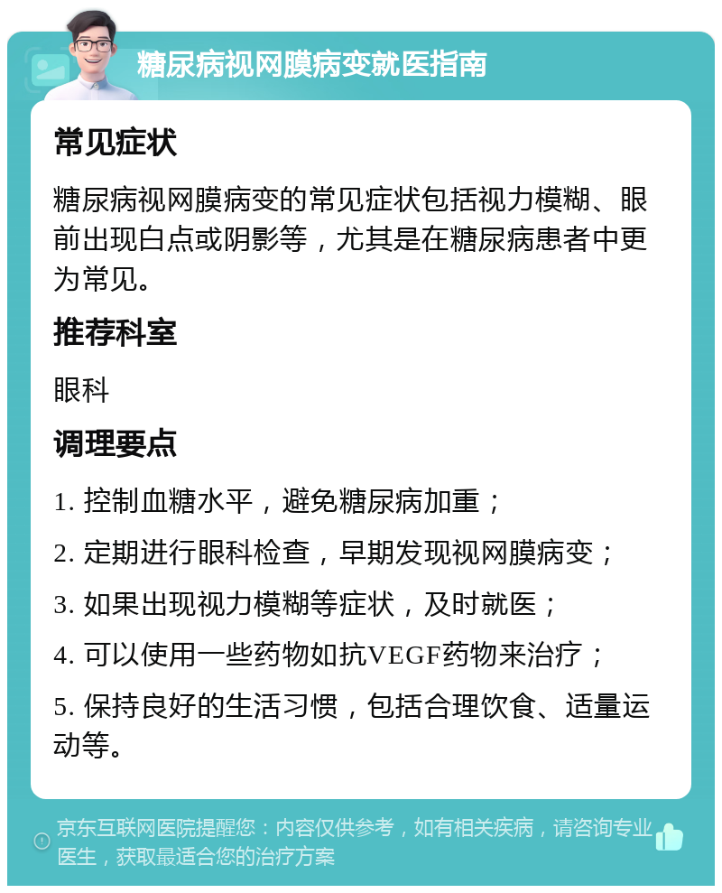 糖尿病视网膜病变就医指南 常见症状 糖尿病视网膜病变的常见症状包括视力模糊、眼前出现白点或阴影等，尤其是在糖尿病患者中更为常见。 推荐科室 眼科 调理要点 1. 控制血糖水平，避免糖尿病加重； 2. 定期进行眼科检查，早期发现视网膜病变； 3. 如果出现视力模糊等症状，及时就医； 4. 可以使用一些药物如抗VEGF药物来治疗； 5. 保持良好的生活习惯，包括合理饮食、适量运动等。