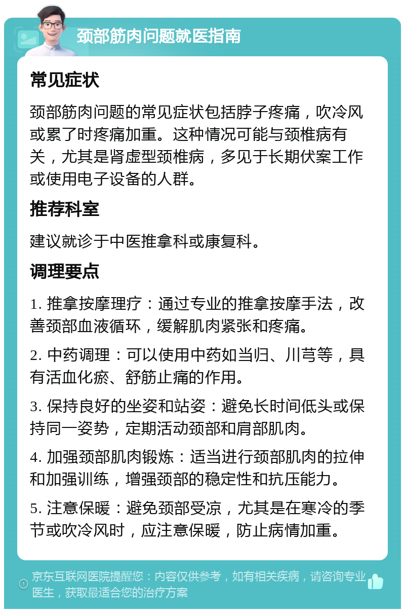 颈部筋肉问题就医指南 常见症状 颈部筋肉问题的常见症状包括脖子疼痛，吹冷风或累了时疼痛加重。这种情况可能与颈椎病有关，尤其是肾虚型颈椎病，多见于长期伏案工作或使用电子设备的人群。 推荐科室 建议就诊于中医推拿科或康复科。 调理要点 1. 推拿按摩理疗：通过专业的推拿按摩手法，改善颈部血液循环，缓解肌肉紧张和疼痛。 2. 中药调理：可以使用中药如当归、川芎等，具有活血化瘀、舒筋止痛的作用。 3. 保持良好的坐姿和站姿：避免长时间低头或保持同一姿势，定期活动颈部和肩部肌肉。 4. 加强颈部肌肉锻炼：适当进行颈部肌肉的拉伸和加强训练，增强颈部的稳定性和抗压能力。 5. 注意保暖：避免颈部受凉，尤其是在寒冷的季节或吹冷风时，应注意保暖，防止病情加重。