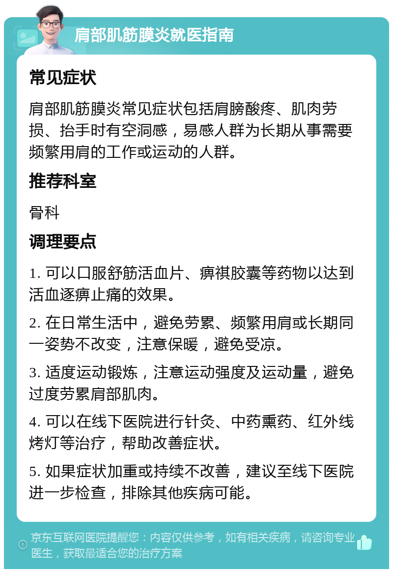 肩部肌筋膜炎就医指南 常见症状 肩部肌筋膜炎常见症状包括肩膀酸疼、肌肉劳损、抬手时有空洞感，易感人群为长期从事需要频繁用肩的工作或运动的人群。 推荐科室 骨科 调理要点 1. 可以口服舒筋活血片、痹祺胶囊等药物以达到活血逐痹止痛的效果。 2. 在日常生活中，避免劳累、频繁用肩或长期同一姿势不改变，注意保暖，避免受凉。 3. 适度运动锻炼，注意运动强度及运动量，避免过度劳累肩部肌肉。 4. 可以在线下医院进行针灸、中药熏药、红外线烤灯等治疗，帮助改善症状。 5. 如果症状加重或持续不改善，建议至线下医院进一步检查，排除其他疾病可能。