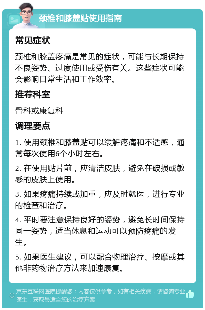 颈椎和膝盖贴使用指南 常见症状 颈椎和膝盖疼痛是常见的症状，可能与长期保持不良姿势、过度使用或受伤有关。这些症状可能会影响日常生活和工作效率。 推荐科室 骨科或康复科 调理要点 1. 使用颈椎和膝盖贴可以缓解疼痛和不适感，通常每次使用6个小时左右。 2. 在使用贴片前，应清洁皮肤，避免在破损或敏感的皮肤上使用。 3. 如果疼痛持续或加重，应及时就医，进行专业的检查和治疗。 4. 平时要注意保持良好的姿势，避免长时间保持同一姿势，适当休息和运动可以预防疼痛的发生。 5. 如果医生建议，可以配合物理治疗、按摩或其他非药物治疗方法来加速康复。