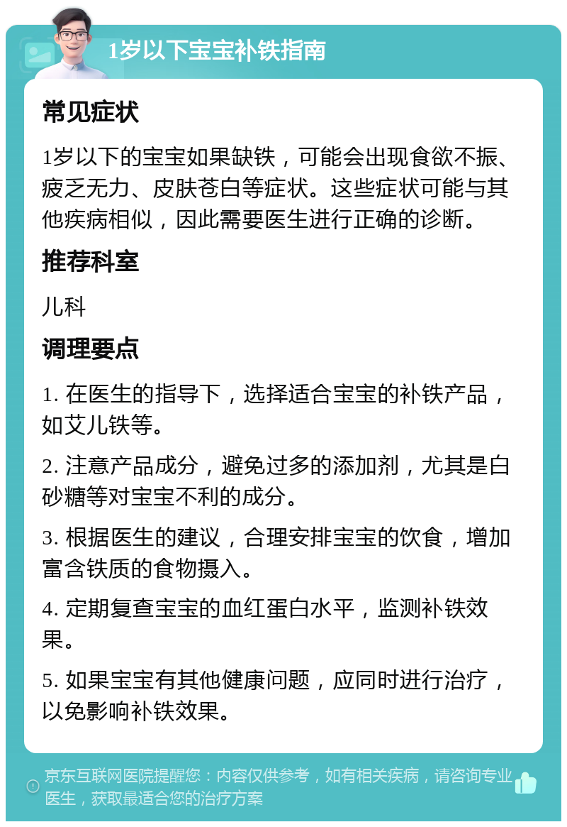 1岁以下宝宝补铁指南 常见症状 1岁以下的宝宝如果缺铁，可能会出现食欲不振、疲乏无力、皮肤苍白等症状。这些症状可能与其他疾病相似，因此需要医生进行正确的诊断。 推荐科室 儿科 调理要点 1. 在医生的指导下，选择适合宝宝的补铁产品，如艾儿铁等。 2. 注意产品成分，避免过多的添加剂，尤其是白砂糖等对宝宝不利的成分。 3. 根据医生的建议，合理安排宝宝的饮食，增加富含铁质的食物摄入。 4. 定期复查宝宝的血红蛋白水平，监测补铁效果。 5. 如果宝宝有其他健康问题，应同时进行治疗，以免影响补铁效果。