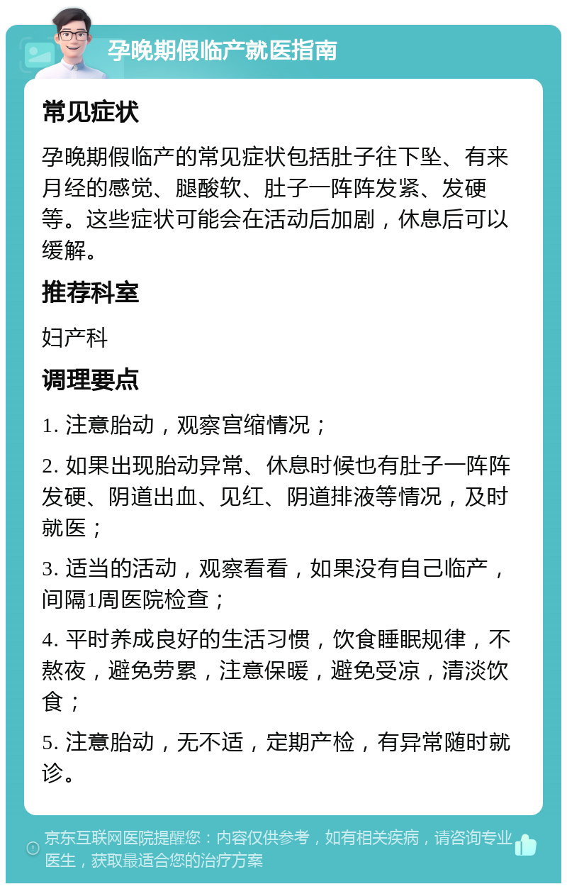 孕晚期假临产就医指南 常见症状 孕晚期假临产的常见症状包括肚子往下坠、有来月经的感觉、腿酸软、肚子一阵阵发紧、发硬等。这些症状可能会在活动后加剧，休息后可以缓解。 推荐科室 妇产科 调理要点 1. 注意胎动，观察宫缩情况； 2. 如果出现胎动异常、休息时候也有肚子一阵阵发硬、阴道出血、见红、阴道排液等情况，及时就医； 3. 适当的活动，观察看看，如果没有自己临产，间隔1周医院检查； 4. 平时养成良好的生活习惯，饮食睡眠规律，不熬夜，避免劳累，注意保暖，避免受凉，清淡饮食； 5. 注意胎动，无不适，定期产检，有异常随时就诊。