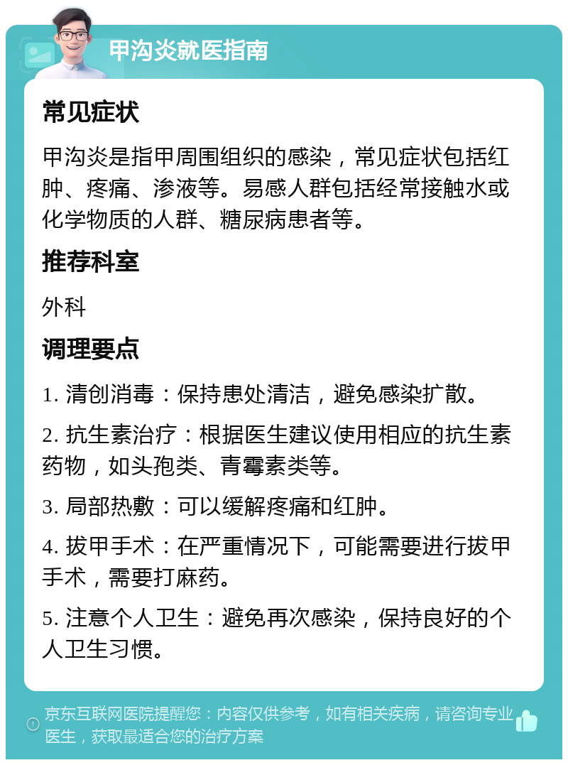 甲沟炎就医指南 常见症状 甲沟炎是指甲周围组织的感染，常见症状包括红肿、疼痛、渗液等。易感人群包括经常接触水或化学物质的人群、糖尿病患者等。 推荐科室 外科 调理要点 1. 清创消毒：保持患处清洁，避免感染扩散。 2. 抗生素治疗：根据医生建议使用相应的抗生素药物，如头孢类、青霉素类等。 3. 局部热敷：可以缓解疼痛和红肿。 4. 拔甲手术：在严重情况下，可能需要进行拔甲手术，需要打麻药。 5. 注意个人卫生：避免再次感染，保持良好的个人卫生习惯。