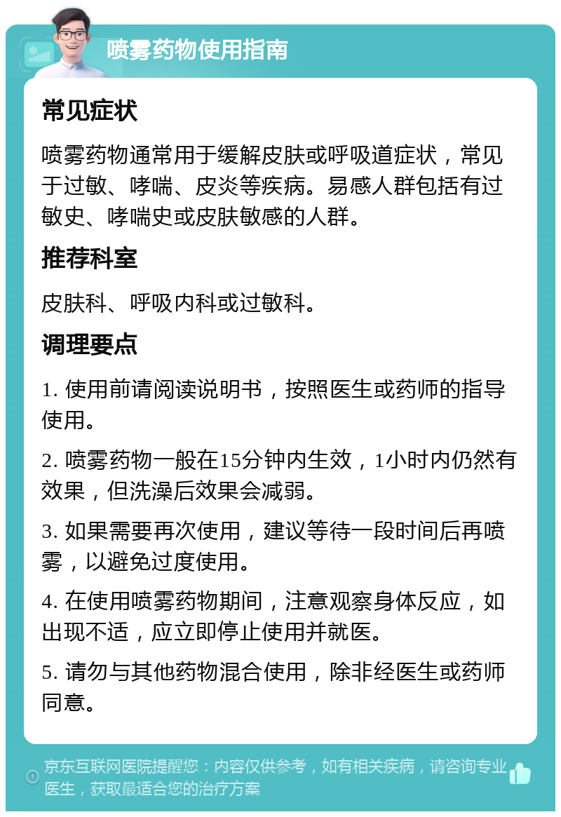 喷雾药物使用指南 常见症状 喷雾药物通常用于缓解皮肤或呼吸道症状，常见于过敏、哮喘、皮炎等疾病。易感人群包括有过敏史、哮喘史或皮肤敏感的人群。 推荐科室 皮肤科、呼吸内科或过敏科。 调理要点 1. 使用前请阅读说明书，按照医生或药师的指导使用。 2. 喷雾药物一般在15分钟内生效，1小时内仍然有效果，但洗澡后效果会减弱。 3. 如果需要再次使用，建议等待一段时间后再喷雾，以避免过度使用。 4. 在使用喷雾药物期间，注意观察身体反应，如出现不适，应立即停止使用并就医。 5. 请勿与其他药物混合使用，除非经医生或药师同意。