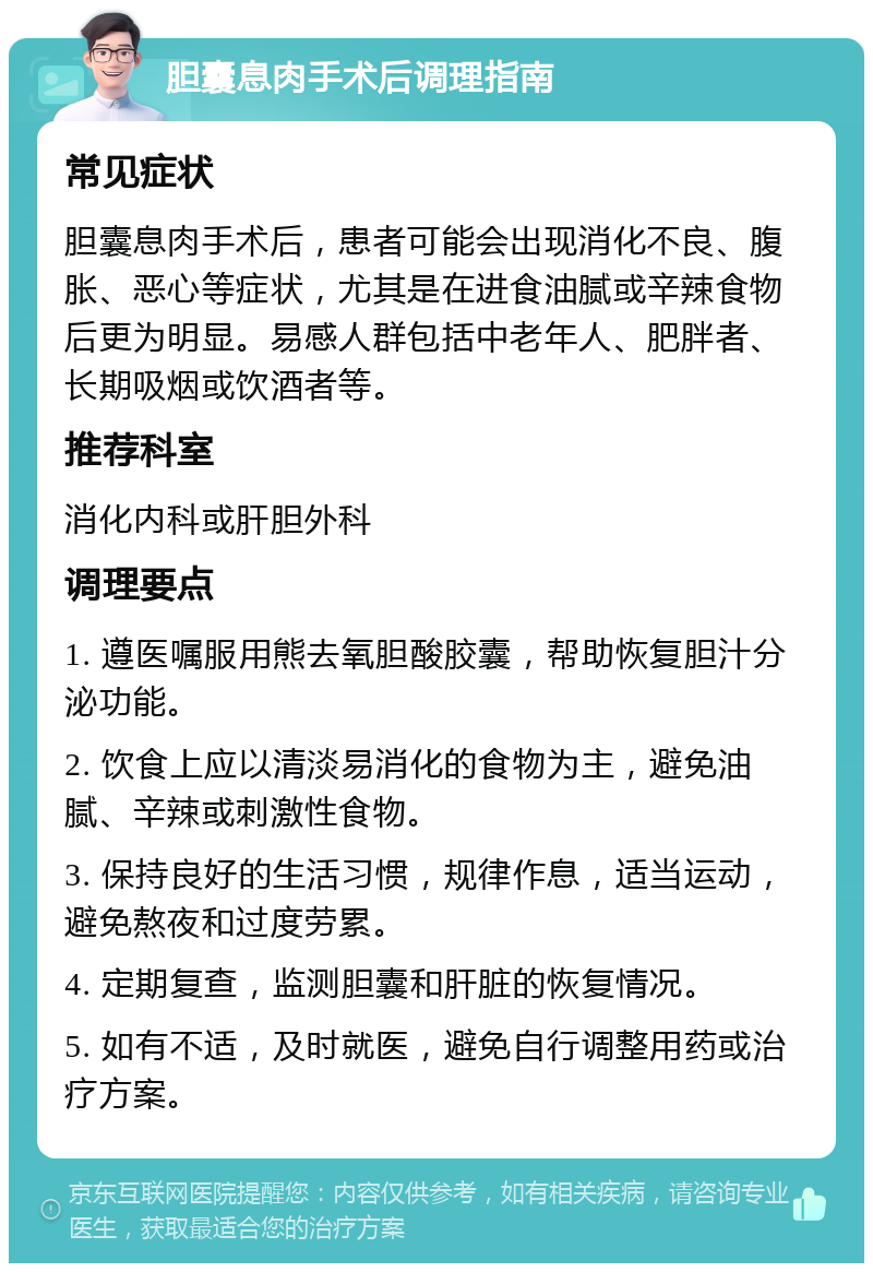 胆囊息肉手术后调理指南 常见症状 胆囊息肉手术后，患者可能会出现消化不良、腹胀、恶心等症状，尤其是在进食油腻或辛辣食物后更为明显。易感人群包括中老年人、肥胖者、长期吸烟或饮酒者等。 推荐科室 消化内科或肝胆外科 调理要点 1. 遵医嘱服用熊去氧胆酸胶囊，帮助恢复胆汁分泌功能。 2. 饮食上应以清淡易消化的食物为主，避免油腻、辛辣或刺激性食物。 3. 保持良好的生活习惯，规律作息，适当运动，避免熬夜和过度劳累。 4. 定期复查，监测胆囊和肝脏的恢复情况。 5. 如有不适，及时就医，避免自行调整用药或治疗方案。