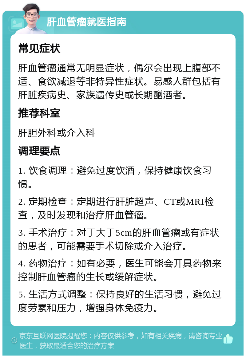 肝血管瘤就医指南 常见症状 肝血管瘤通常无明显症状，偶尔会出现上腹部不适、食欲减退等非特异性症状。易感人群包括有肝脏疾病史、家族遗传史或长期酗酒者。 推荐科室 肝胆外科或介入科 调理要点 1. 饮食调理：避免过度饮酒，保持健康饮食习惯。 2. 定期检查：定期进行肝脏超声、CT或MRI检查，及时发现和治疗肝血管瘤。 3. 手术治疗：对于大于5cm的肝血管瘤或有症状的患者，可能需要手术切除或介入治疗。 4. 药物治疗：如有必要，医生可能会开具药物来控制肝血管瘤的生长或缓解症状。 5. 生活方式调整：保持良好的生活习惯，避免过度劳累和压力，增强身体免疫力。