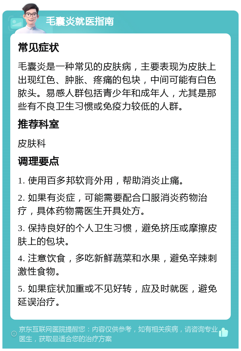 毛囊炎就医指南 常见症状 毛囊炎是一种常见的皮肤病，主要表现为皮肤上出现红色、肿胀、疼痛的包块，中间可能有白色脓头。易感人群包括青少年和成年人，尤其是那些有不良卫生习惯或免疫力较低的人群。 推荐科室 皮肤科 调理要点 1. 使用百多邦软膏外用，帮助消炎止痛。 2. 如果有炎症，可能需要配合口服消炎药物治疗，具体药物需医生开具处方。 3. 保持良好的个人卫生习惯，避免挤压或摩擦皮肤上的包块。 4. 注意饮食，多吃新鲜蔬菜和水果，避免辛辣刺激性食物。 5. 如果症状加重或不见好转，应及时就医，避免延误治疗。