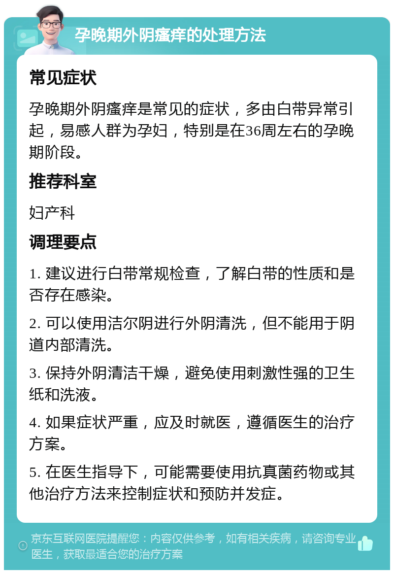 孕晚期外阴瘙痒的处理方法 常见症状 孕晚期外阴瘙痒是常见的症状，多由白带异常引起，易感人群为孕妇，特别是在36周左右的孕晚期阶段。 推荐科室 妇产科 调理要点 1. 建议进行白带常规检查，了解白带的性质和是否存在感染。 2. 可以使用洁尔阴进行外阴清洗，但不能用于阴道内部清洗。 3. 保持外阴清洁干燥，避免使用刺激性强的卫生纸和洗液。 4. 如果症状严重，应及时就医，遵循医生的治疗方案。 5. 在医生指导下，可能需要使用抗真菌药物或其他治疗方法来控制症状和预防并发症。