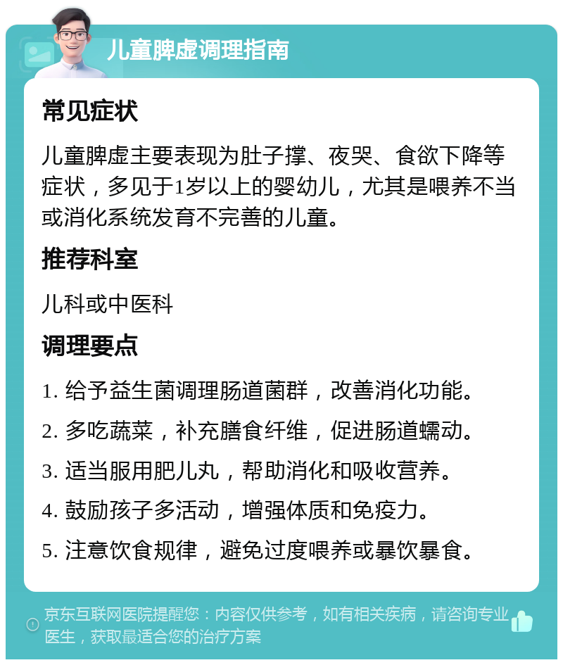 儿童脾虚调理指南 常见症状 儿童脾虚主要表现为肚子撑、夜哭、食欲下降等症状，多见于1岁以上的婴幼儿，尤其是喂养不当或消化系统发育不完善的儿童。 推荐科室 儿科或中医科 调理要点 1. 给予益生菌调理肠道菌群，改善消化功能。 2. 多吃蔬菜，补充膳食纤维，促进肠道蠕动。 3. 适当服用肥儿丸，帮助消化和吸收营养。 4. 鼓励孩子多活动，增强体质和免疫力。 5. 注意饮食规律，避免过度喂养或暴饮暴食。