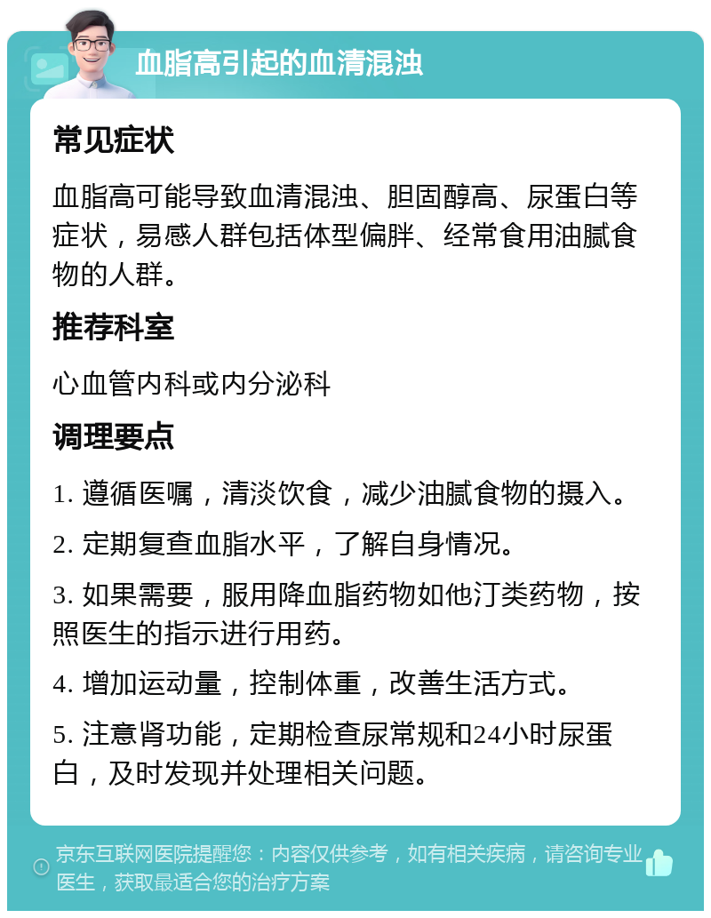 血脂高引起的血清混浊 常见症状 血脂高可能导致血清混浊、胆固醇高、尿蛋白等症状，易感人群包括体型偏胖、经常食用油腻食物的人群。 推荐科室 心血管内科或内分泌科 调理要点 1. 遵循医嘱，清淡饮食，减少油腻食物的摄入。 2. 定期复查血脂水平，了解自身情况。 3. 如果需要，服用降血脂药物如他汀类药物，按照医生的指示进行用药。 4. 增加运动量，控制体重，改善生活方式。 5. 注意肾功能，定期检查尿常规和24小时尿蛋白，及时发现并处理相关问题。