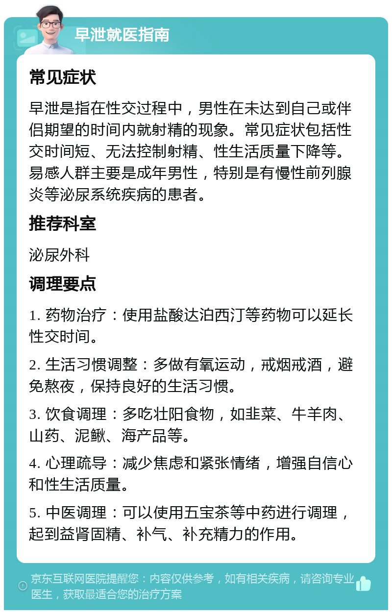 早泄就医指南 常见症状 早泄是指在性交过程中，男性在未达到自己或伴侣期望的时间内就射精的现象。常见症状包括性交时间短、无法控制射精、性生活质量下降等。易感人群主要是成年男性，特别是有慢性前列腺炎等泌尿系统疾病的患者。 推荐科室 泌尿外科 调理要点 1. 药物治疗：使用盐酸达泊西汀等药物可以延长性交时间。 2. 生活习惯调整：多做有氧运动，戒烟戒酒，避免熬夜，保持良好的生活习惯。 3. 饮食调理：多吃壮阳食物，如韭菜、牛羊肉、山药、泥鳅、海产品等。 4. 心理疏导：减少焦虑和紧张情绪，增强自信心和性生活质量。 5. 中医调理：可以使用五宝茶等中药进行调理，起到益肾固精、补气、补充精力的作用。