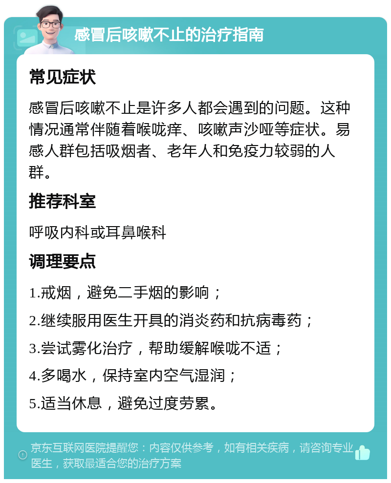 感冒后咳嗽不止的治疗指南 常见症状 感冒后咳嗽不止是许多人都会遇到的问题。这种情况通常伴随着喉咙痒、咳嗽声沙哑等症状。易感人群包括吸烟者、老年人和免疫力较弱的人群。 推荐科室 呼吸内科或耳鼻喉科 调理要点 1.戒烟，避免二手烟的影响； 2.继续服用医生开具的消炎药和抗病毒药； 3.尝试雾化治疗，帮助缓解喉咙不适； 4.多喝水，保持室内空气湿润； 5.适当休息，避免过度劳累。