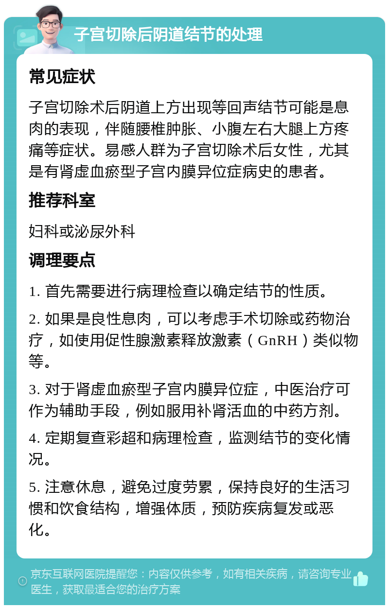 子宫切除后阴道结节的处理 常见症状 子宫切除术后阴道上方出现等回声结节可能是息肉的表现，伴随腰椎肿胀、小腹左右大腿上方疼痛等症状。易感人群为子宫切除术后女性，尤其是有肾虚血瘀型子宫内膜异位症病史的患者。 推荐科室 妇科或泌尿外科 调理要点 1. 首先需要进行病理检查以确定结节的性质。 2. 如果是良性息肉，可以考虑手术切除或药物治疗，如使用促性腺激素释放激素（GnRH）类似物等。 3. 对于肾虚血瘀型子宫内膜异位症，中医治疗可作为辅助手段，例如服用补肾活血的中药方剂。 4. 定期复查彩超和病理检查，监测结节的变化情况。 5. 注意休息，避免过度劳累，保持良好的生活习惯和饮食结构，增强体质，预防疾病复发或恶化。