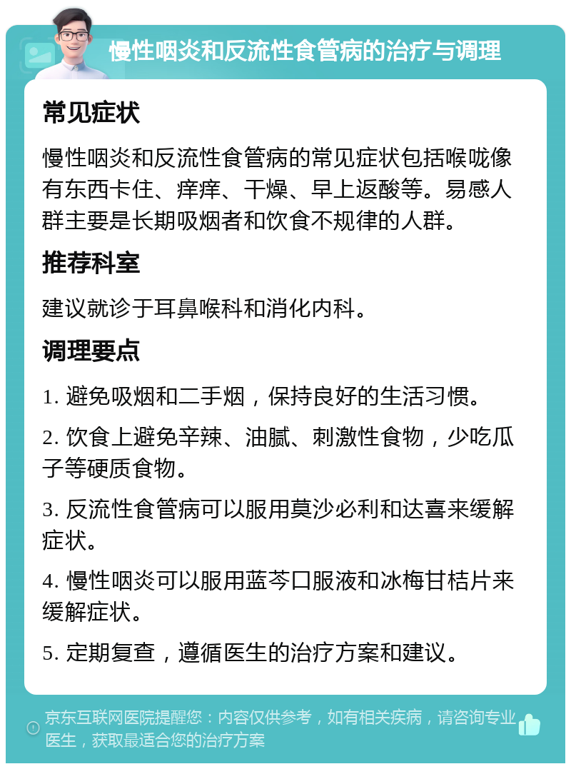 慢性咽炎和反流性食管病的治疗与调理 常见症状 慢性咽炎和反流性食管病的常见症状包括喉咙像有东西卡住、痒痒、干燥、早上返酸等。易感人群主要是长期吸烟者和饮食不规律的人群。 推荐科室 建议就诊于耳鼻喉科和消化内科。 调理要点 1. 避免吸烟和二手烟，保持良好的生活习惯。 2. 饮食上避免辛辣、油腻、刺激性食物，少吃瓜子等硬质食物。 3. 反流性食管病可以服用莫沙必利和达喜来缓解症状。 4. 慢性咽炎可以服用蓝芩口服液和冰梅甘桔片来缓解症状。 5. 定期复查，遵循医生的治疗方案和建议。