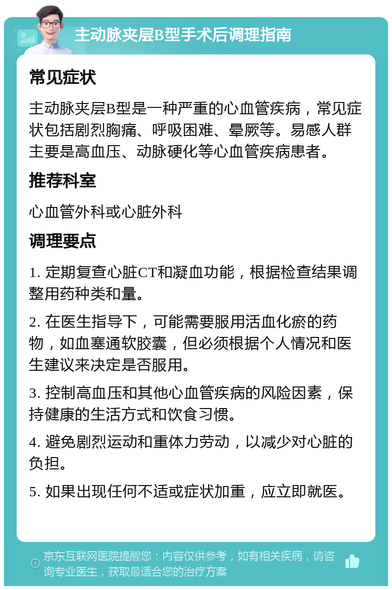 主动脉夹层B型手术后调理指南 常见症状 主动脉夹层B型是一种严重的心血管疾病，常见症状包括剧烈胸痛、呼吸困难、晕厥等。易感人群主要是高血压、动脉硬化等心血管疾病患者。 推荐科室 心血管外科或心脏外科 调理要点 1. 定期复查心脏CT和凝血功能，根据检查结果调整用药种类和量。 2. 在医生指导下，可能需要服用活血化瘀的药物，如血塞通软胶囊，但必须根据个人情况和医生建议来决定是否服用。 3. 控制高血压和其他心血管疾病的风险因素，保持健康的生活方式和饮食习惯。 4. 避免剧烈运动和重体力劳动，以减少对心脏的负担。 5. 如果出现任何不适或症状加重，应立即就医。