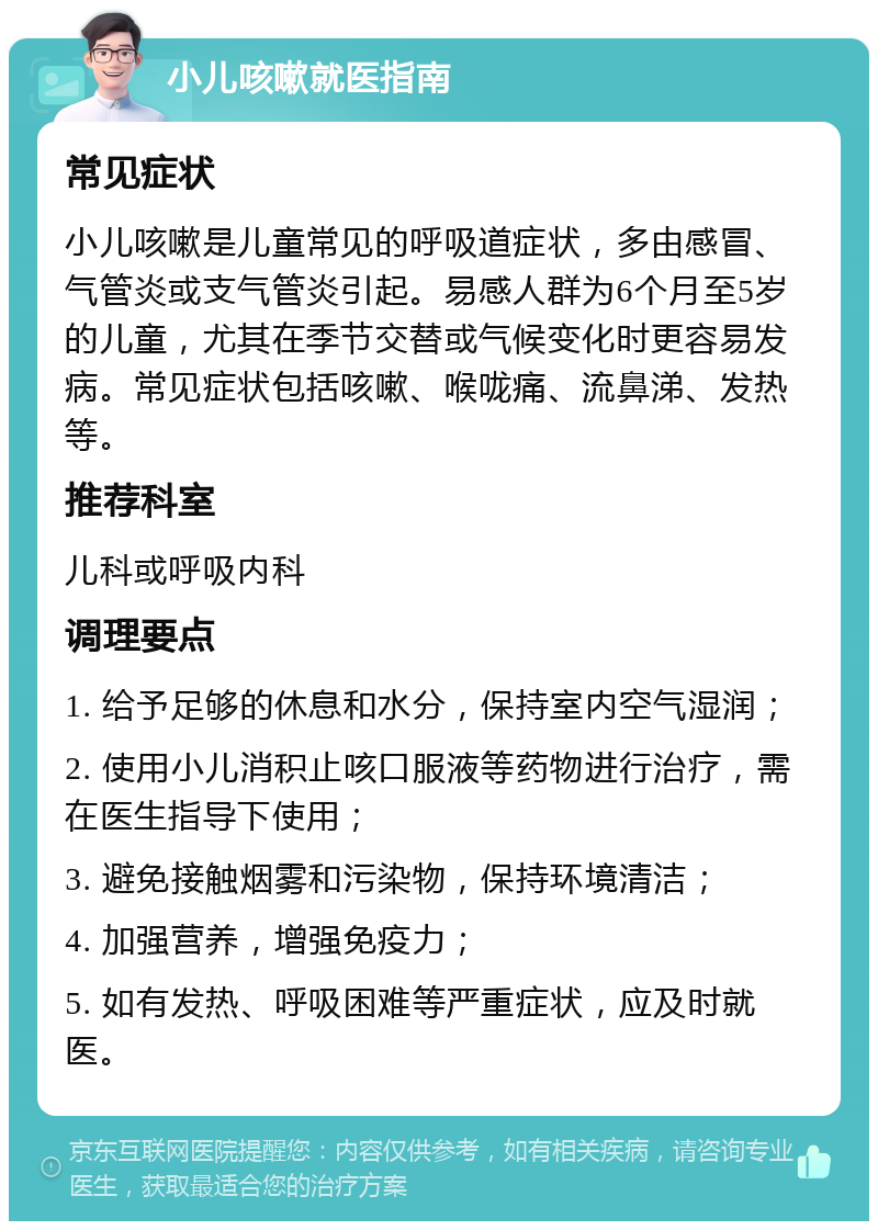 小儿咳嗽就医指南 常见症状 小儿咳嗽是儿童常见的呼吸道症状，多由感冒、气管炎或支气管炎引起。易感人群为6个月至5岁的儿童，尤其在季节交替或气候变化时更容易发病。常见症状包括咳嗽、喉咙痛、流鼻涕、发热等。 推荐科室 儿科或呼吸内科 调理要点 1. 给予足够的休息和水分，保持室内空气湿润； 2. 使用小儿消积止咳口服液等药物进行治疗，需在医生指导下使用； 3. 避免接触烟雾和污染物，保持环境清洁； 4. 加强营养，增强免疫力； 5. 如有发热、呼吸困难等严重症状，应及时就医。