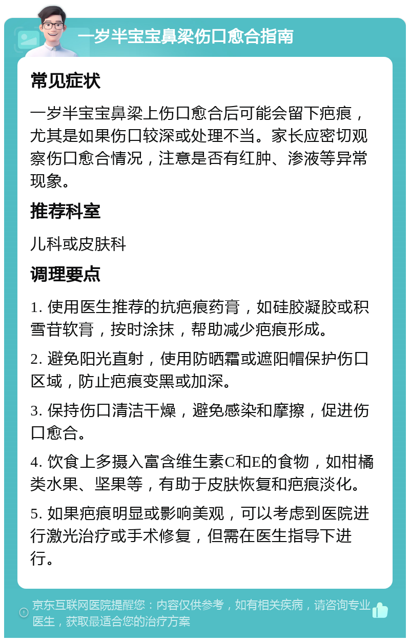 一岁半宝宝鼻梁伤口愈合指南 常见症状 一岁半宝宝鼻梁上伤口愈合后可能会留下疤痕，尤其是如果伤口较深或处理不当。家长应密切观察伤口愈合情况，注意是否有红肿、渗液等异常现象。 推荐科室 儿科或皮肤科 调理要点 1. 使用医生推荐的抗疤痕药膏，如硅胶凝胶或积雪苷软膏，按时涂抹，帮助减少疤痕形成。 2. 避免阳光直射，使用防晒霜或遮阳帽保护伤口区域，防止疤痕变黑或加深。 3. 保持伤口清洁干燥，避免感染和摩擦，促进伤口愈合。 4. 饮食上多摄入富含维生素C和E的食物，如柑橘类水果、坚果等，有助于皮肤恢复和疤痕淡化。 5. 如果疤痕明显或影响美观，可以考虑到医院进行激光治疗或手术修复，但需在医生指导下进行。