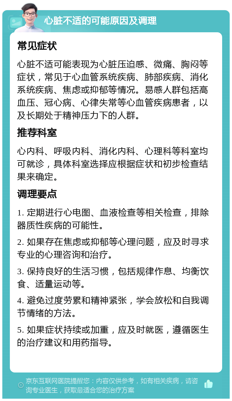 心脏不适的可能原因及调理 常见症状 心脏不适可能表现为心脏压迫感、微痛、胸闷等症状，常见于心血管系统疾病、肺部疾病、消化系统疾病、焦虑或抑郁等情况。易感人群包括高血压、冠心病、心律失常等心血管疾病患者，以及长期处于精神压力下的人群。 推荐科室 心内科、呼吸内科、消化内科、心理科等科室均可就诊，具体科室选择应根据症状和初步检查结果来确定。 调理要点 1. 定期进行心电图、血液检查等相关检查，排除器质性疾病的可能性。 2. 如果存在焦虑或抑郁等心理问题，应及时寻求专业的心理咨询和治疗。 3. 保持良好的生活习惯，包括规律作息、均衡饮食、适量运动等。 4. 避免过度劳累和精神紧张，学会放松和自我调节情绪的方法。 5. 如果症状持续或加重，应及时就医，遵循医生的治疗建议和用药指导。