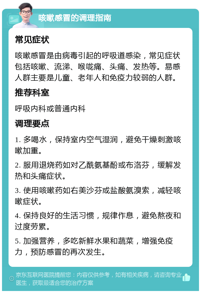 咳嗽感冒的调理指南 常见症状 咳嗽感冒是由病毒引起的呼吸道感染，常见症状包括咳嗽、流涕、喉咙痛、头痛、发热等。易感人群主要是儿童、老年人和免疫力较弱的人群。 推荐科室 呼吸内科或普通内科 调理要点 1. 多喝水，保持室内空气湿润，避免干燥刺激咳嗽加重。 2. 服用退烧药如对乙酰氨基酚或布洛芬，缓解发热和头痛症状。 3. 使用咳嗽药如右美沙芬或盐酸氨溴索，减轻咳嗽症状。 4. 保持良好的生活习惯，规律作息，避免熬夜和过度劳累。 5. 加强营养，多吃新鲜水果和蔬菜，增强免疫力，预防感冒的再次发生。