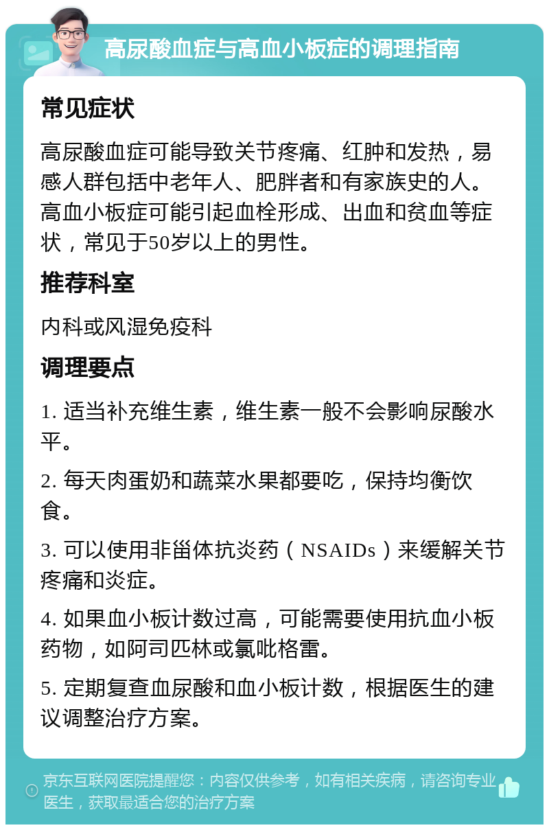 高尿酸血症与高血小板症的调理指南 常见症状 高尿酸血症可能导致关节疼痛、红肿和发热，易感人群包括中老年人、肥胖者和有家族史的人。高血小板症可能引起血栓形成、出血和贫血等症状，常见于50岁以上的男性。 推荐科室 内科或风湿免疫科 调理要点 1. 适当补充维生素，维生素一般不会影响尿酸水平。 2. 每天肉蛋奶和蔬菜水果都要吃，保持均衡饮食。 3. 可以使用非甾体抗炎药（NSAIDs）来缓解关节疼痛和炎症。 4. 如果血小板计数过高，可能需要使用抗血小板药物，如阿司匹林或氯吡格雷。 5. 定期复查血尿酸和血小板计数，根据医生的建议调整治疗方案。