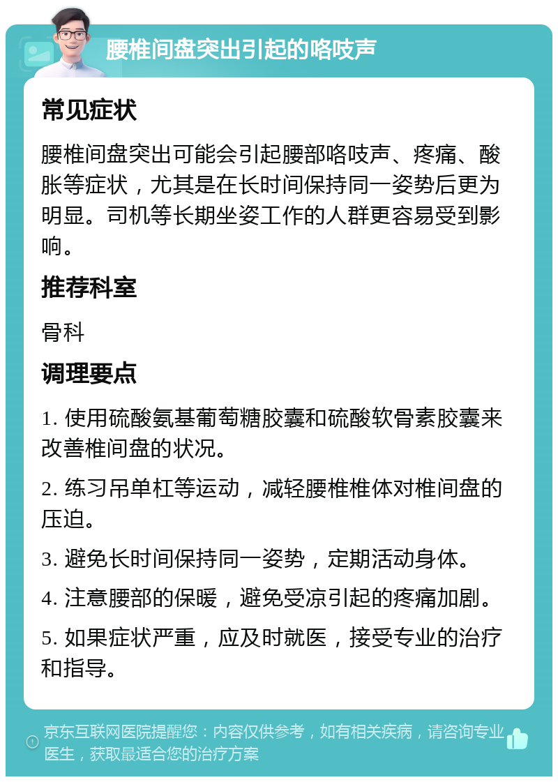 腰椎间盘突出引起的咯吱声 常见症状 腰椎间盘突出可能会引起腰部咯吱声、疼痛、酸胀等症状，尤其是在长时间保持同一姿势后更为明显。司机等长期坐姿工作的人群更容易受到影响。 推荐科室 骨科 调理要点 1. 使用硫酸氨基葡萄糖胶囊和硫酸软骨素胶囊来改善椎间盘的状况。 2. 练习吊单杠等运动，减轻腰椎椎体对椎间盘的压迫。 3. 避免长时间保持同一姿势，定期活动身体。 4. 注意腰部的保暖，避免受凉引起的疼痛加剧。 5. 如果症状严重，应及时就医，接受专业的治疗和指导。