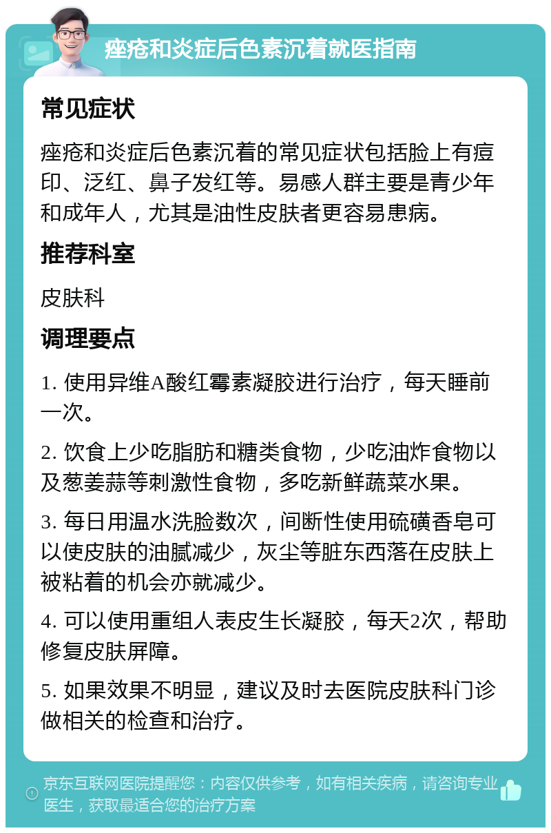 痤疮和炎症后色素沉着就医指南 常见症状 痤疮和炎症后色素沉着的常见症状包括脸上有痘印、泛红、鼻子发红等。易感人群主要是青少年和成年人，尤其是油性皮肤者更容易患病。 推荐科室 皮肤科 调理要点 1. 使用异维A酸红霉素凝胶进行治疗，每天睡前一次。 2. 饮食上少吃脂肪和糖类食物，少吃油炸食物以及葱姜蒜等刺激性食物，多吃新鲜蔬菜水果。 3. 每日用温水洗脸数次，间断性使用硫磺香皂可以使皮肤的油腻减少，灰尘等脏东西落在皮肤上被粘着的机会亦就减少。 4. 可以使用重组人表皮生长凝胶，每天2次，帮助修复皮肤屏障。 5. 如果效果不明显，建议及时去医院皮肤科门诊做相关的检查和治疗。