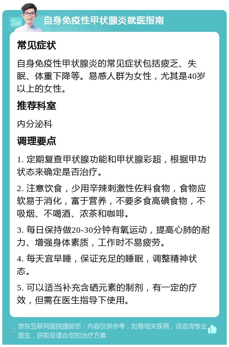 自身免疫性甲状腺炎就医指南 常见症状 自身免疫性甲状腺炎的常见症状包括疲乏、失眠、体重下降等。易感人群为女性，尤其是40岁以上的女性。 推荐科室 内分泌科 调理要点 1. 定期复查甲状腺功能和甲状腺彩超，根据甲功状态来确定是否治疗。 2. 注意饮食，少用辛辣刺激性佐料食物，食物应软易于消化，富于营养，不要多食高碘食物，不吸烟、不喝酒、浓茶和咖啡。 3. 每日保持做20-30分钟有氧运动，提高心肺的耐力、增强身体素质，工作时不易疲劳。 4. 每天宜早睡，保证充足的睡眠，调整精神状态。 5. 可以适当补充含硒元素的制剂，有一定的疗效，但需在医生指导下使用。