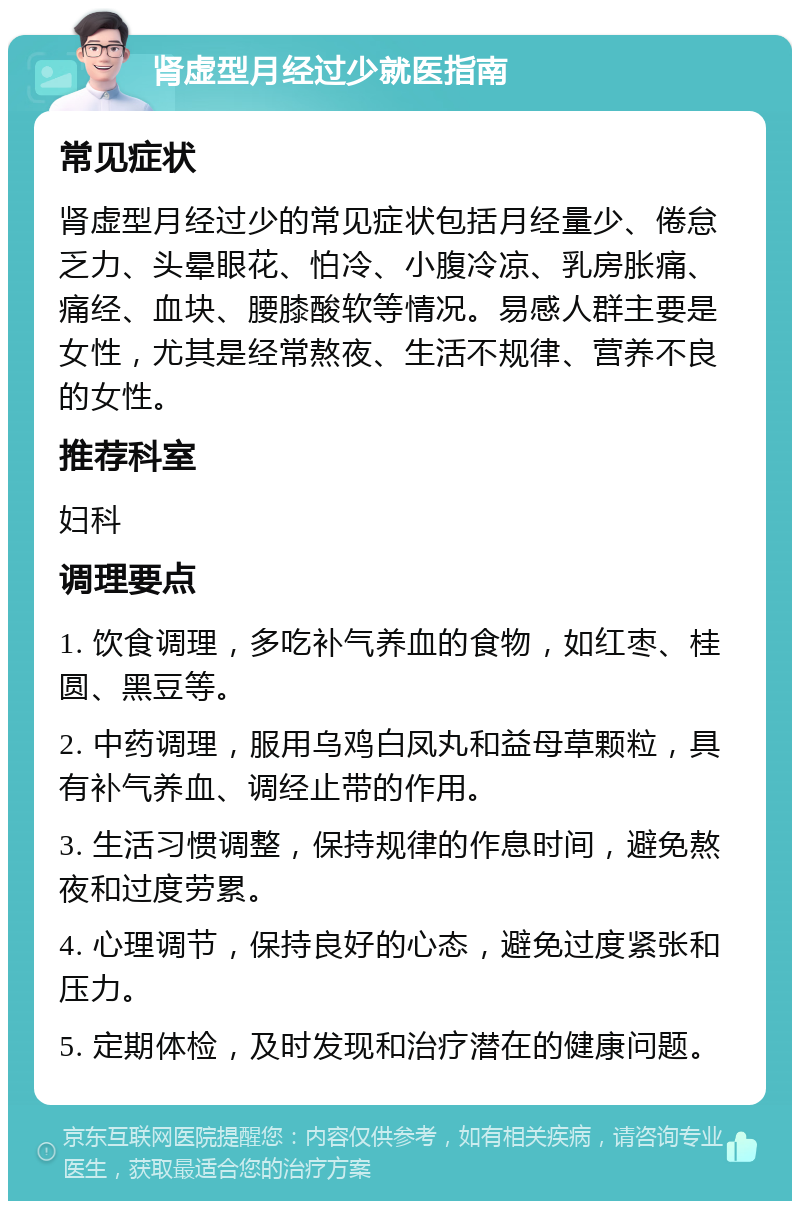 肾虚型月经过少就医指南 常见症状 肾虚型月经过少的常见症状包括月经量少、倦怠乏力、头晕眼花、怕冷、小腹冷凉、乳房胀痛、痛经、血块、腰膝酸软等情况。易感人群主要是女性，尤其是经常熬夜、生活不规律、营养不良的女性。 推荐科室 妇科 调理要点 1. 饮食调理，多吃补气养血的食物，如红枣、桂圆、黑豆等。 2. 中药调理，服用乌鸡白凤丸和益母草颗粒，具有补气养血、调经止带的作用。 3. 生活习惯调整，保持规律的作息时间，避免熬夜和过度劳累。 4. 心理调节，保持良好的心态，避免过度紧张和压力。 5. 定期体检，及时发现和治疗潜在的健康问题。