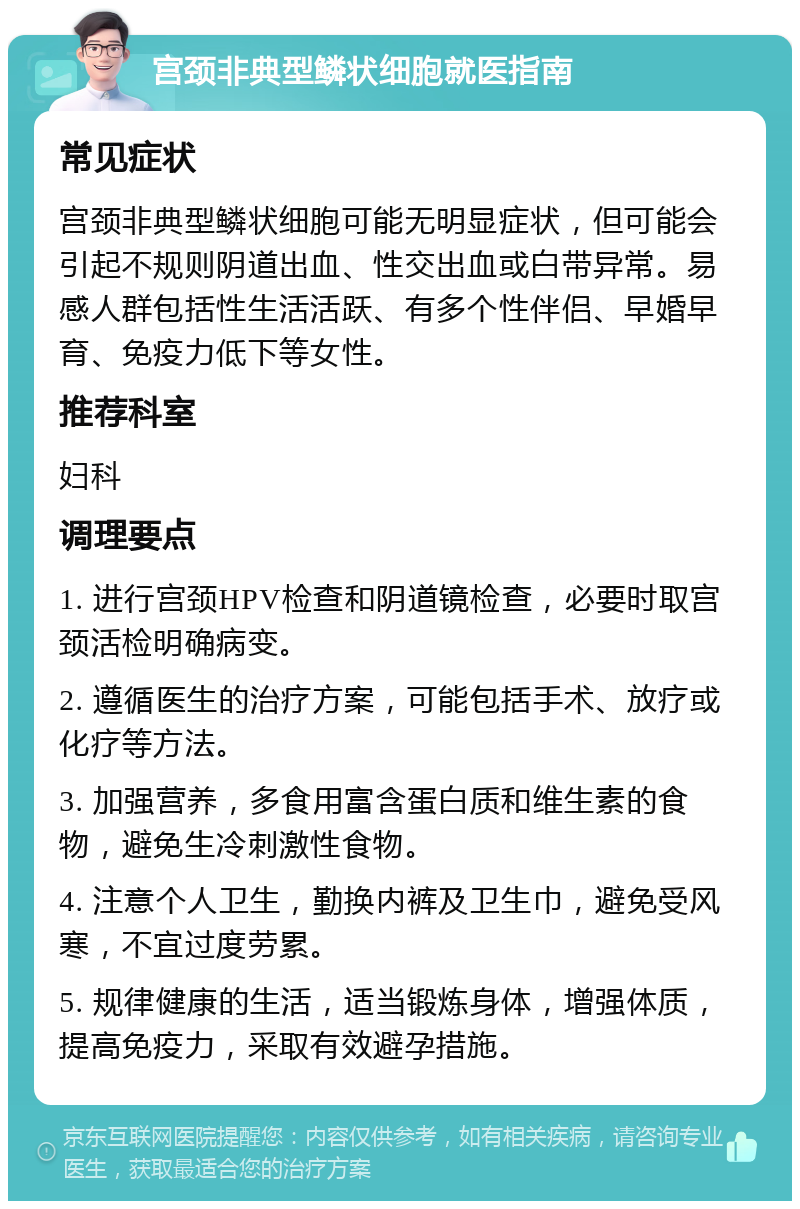 宫颈非典型鳞状细胞就医指南 常见症状 宫颈非典型鳞状细胞可能无明显症状，但可能会引起不规则阴道出血、性交出血或白带异常。易感人群包括性生活活跃、有多个性伴侣、早婚早育、免疫力低下等女性。 推荐科室 妇科 调理要点 1. 进行宫颈HPV检查和阴道镜检查，必要时取宫颈活检明确病变。 2. 遵循医生的治疗方案，可能包括手术、放疗或化疗等方法。 3. 加强营养，多食用富含蛋白质和维生素的食物，避免生冷刺激性食物。 4. 注意个人卫生，勤换内裤及卫生巾，避免受风寒，不宜过度劳累。 5. 规律健康的生活，适当锻炼身体，增强体质，提高免疫力，采取有效避孕措施。