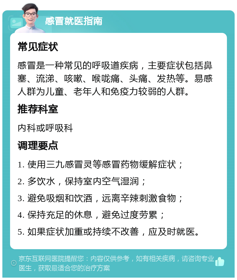 感冒就医指南 常见症状 感冒是一种常见的呼吸道疾病，主要症状包括鼻塞、流涕、咳嗽、喉咙痛、头痛、发热等。易感人群为儿童、老年人和免疫力较弱的人群。 推荐科室 内科或呼吸科 调理要点 1. 使用三九感冒灵等感冒药物缓解症状； 2. 多饮水，保持室内空气湿润； 3. 避免吸烟和饮酒，远离辛辣刺激食物； 4. 保持充足的休息，避免过度劳累； 5. 如果症状加重或持续不改善，应及时就医。