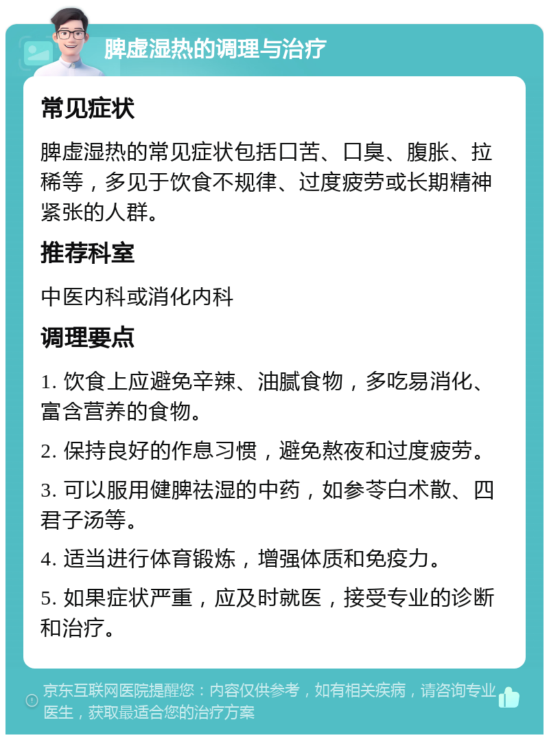 脾虚湿热的调理与治疗 常见症状 脾虚湿热的常见症状包括口苦、口臭、腹胀、拉稀等，多见于饮食不规律、过度疲劳或长期精神紧张的人群。 推荐科室 中医内科或消化内科 调理要点 1. 饮食上应避免辛辣、油腻食物，多吃易消化、富含营养的食物。 2. 保持良好的作息习惯，避免熬夜和过度疲劳。 3. 可以服用健脾祛湿的中药，如参苓白术散、四君子汤等。 4. 适当进行体育锻炼，增强体质和免疫力。 5. 如果症状严重，应及时就医，接受专业的诊断和治疗。