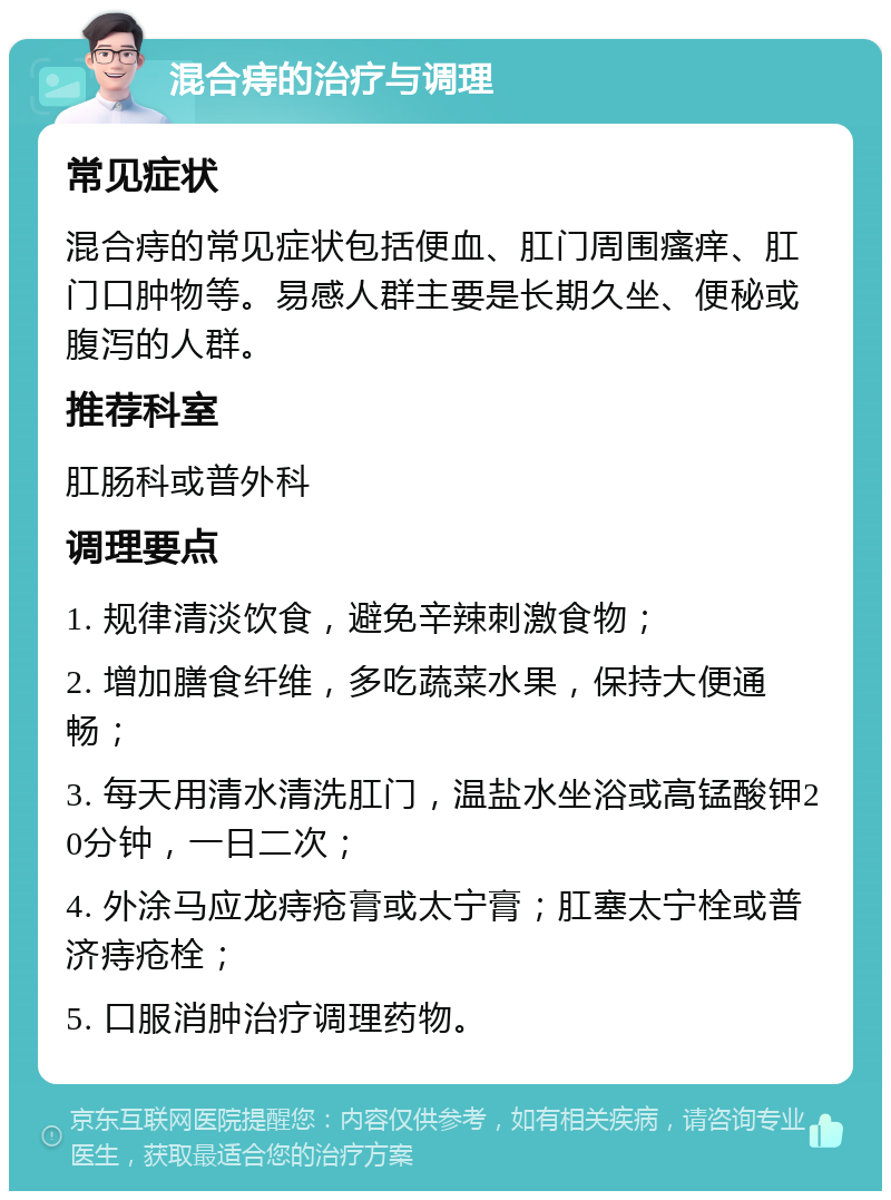 混合痔的治疗与调理 常见症状 混合痔的常见症状包括便血、肛门周围瘙痒、肛门口肿物等。易感人群主要是长期久坐、便秘或腹泻的人群。 推荐科室 肛肠科或普外科 调理要点 1. 规律清淡饮食，避免辛辣刺激食物； 2. 增加膳食纤维，多吃蔬菜水果，保持大便通畅； 3. 每天用清水清洗肛门，温盐水坐浴或高锰酸钾20分钟，一日二次； 4. 外涂马应龙痔疮膏或太宁膏；肛塞太宁栓或普济痔疮栓； 5. 口服消肿治疗调理药物。