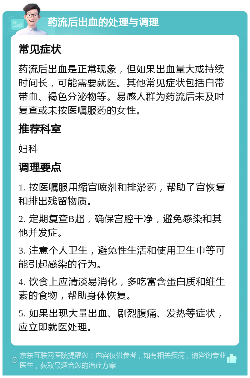 药流后出血的处理与调理 常见症状 药流后出血是正常现象，但如果出血量大或持续时间长，可能需要就医。其他常见症状包括白带带血、褐色分泌物等。易感人群为药流后未及时复查或未按医嘱服药的女性。 推荐科室 妇科 调理要点 1. 按医嘱服用缩宫喷剂和排淤药，帮助子宫恢复和排出残留物质。 2. 定期复查B超，确保宫腔干净，避免感染和其他并发症。 3. 注意个人卫生，避免性生活和使用卫生巾等可能引起感染的行为。 4. 饮食上应清淡易消化，多吃富含蛋白质和维生素的食物，帮助身体恢复。 5. 如果出现大量出血、剧烈腹痛、发热等症状，应立即就医处理。