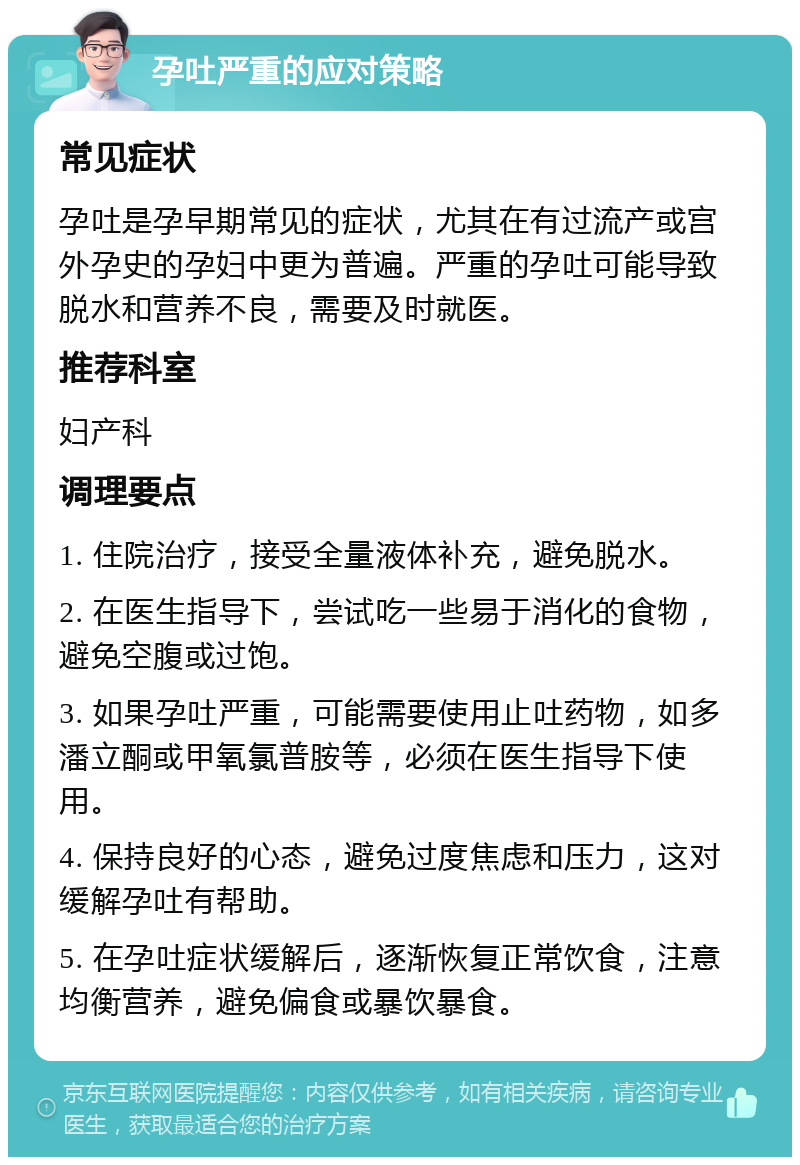 孕吐严重的应对策略 常见症状 孕吐是孕早期常见的症状，尤其在有过流产或宫外孕史的孕妇中更为普遍。严重的孕吐可能导致脱水和营养不良，需要及时就医。 推荐科室 妇产科 调理要点 1. 住院治疗，接受全量液体补充，避免脱水。 2. 在医生指导下，尝试吃一些易于消化的食物，避免空腹或过饱。 3. 如果孕吐严重，可能需要使用止吐药物，如多潘立酮或甲氧氯普胺等，必须在医生指导下使用。 4. 保持良好的心态，避免过度焦虑和压力，这对缓解孕吐有帮助。 5. 在孕吐症状缓解后，逐渐恢复正常饮食，注意均衡营养，避免偏食或暴饮暴食。